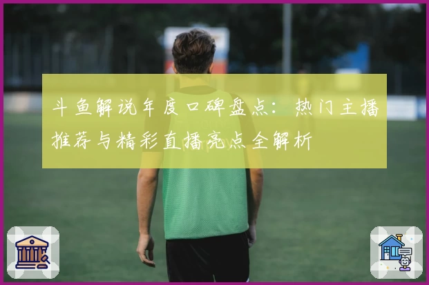 斗鱼解说年度口碑盘点：热门主播推荐与精彩直播亮点全解析